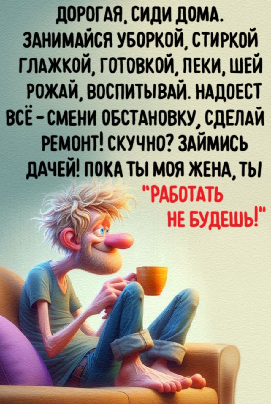 ДОРОГАЯ СИДИ ДОМА ЗАНИМАЙСЯ УБОРКОЙ СТИРКОЙ ГЛАЖКОЙ ГОТОВКОЙ ПЕКИ ШЕЙ РОЖАЙ ВОСПИТЫВАЙ НАДОЕСТ ВСЁ СМЕНИ ОБСТАНОВКУ СДЕЛАЙ РЕМОНТ СКУЧНО ЗАЙМИСЬ ДАЧЕЙ ПОКА ТЫ МОЯ ЖЕНА ТЫ РАБОТАТЬ НЕ БУДЕШЬ