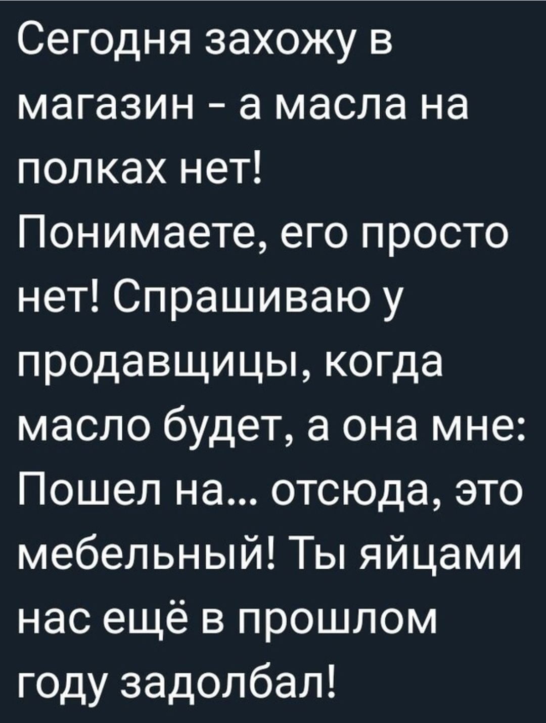 Сегодня захожу в магазин а масла на полках нет Понимаете его просто нет Спрашиваю у продавщицы когда масло будет а она мне Пошел на отсюда это мебельный Ты яйцами нас ещё в прошлом Гкендех Ин едо ТД