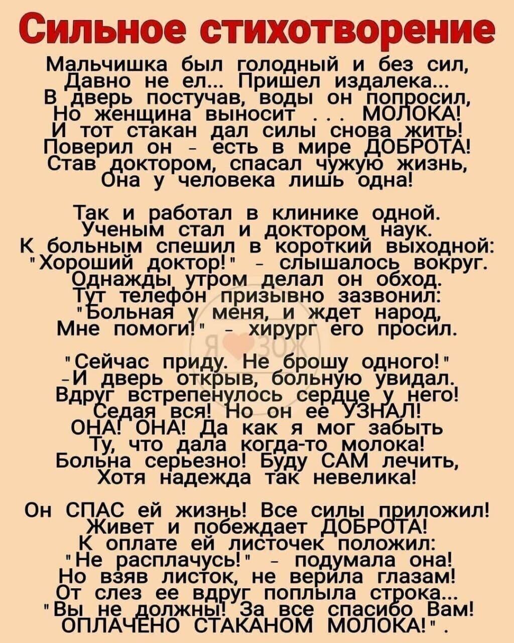 Сильное стихотворение Мальчишка был голодный и без сил Давно не ел Пришел издалека В дверь постучав воды он попросил Но_женщинавыносит МОЛОКА И тот стакан дал силы снова жить Поверил он есть в мире ДОБРОТА Став доктором спасал чужую жизнь на у человека лишь одна Так_ и работал в клинике одной Ученым стал и доктором наук К больным спешил в короткий выходной Хороший доктор слышалось вокруг Однажды у
