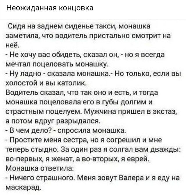Неожиданная концовка Сидя на заднем сиденье такси монашка заметила что водитель пристально смотрит на неё Не хочу вас обидеть сказал он но я всегда мечтал поцеловать монашку НУ ладно сказала монашка Но только если вы холостой и вы католик Водитель сказал что так оно и есть и тогда монашка поцеловала его в ГУбЬі долгим и страстным поцелуем МУЖЧИНЕ пришел в экстаз апотом вдруг разрыдался В чем дело 