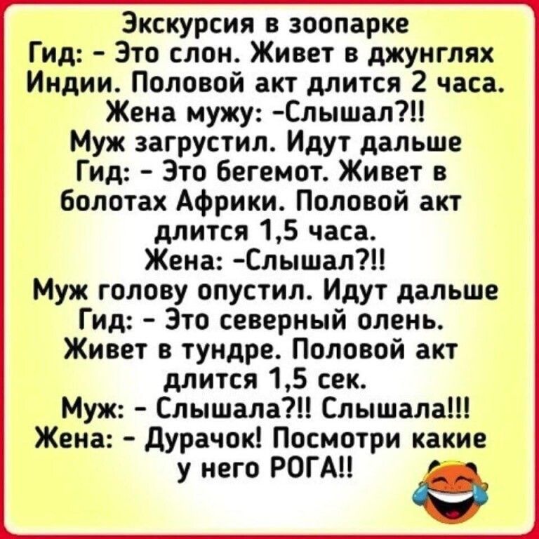 Экскурсия в зоопарке Гид Это слон Живет в джунглях Индии Половой акт длится 2 часа Жена мужу Слышал Муж загрустил Идут дальше Гид Это бегемот Живет в болотах Африки Половой акт длится 15 часа Жена Слышал Муж голову опустил Идут дальше Гид Это северный олень Живет в тундре Половой акт длится 15 сек Муж Слышала Слышала Жена Дурачок Посмотри какие у него РОГА е