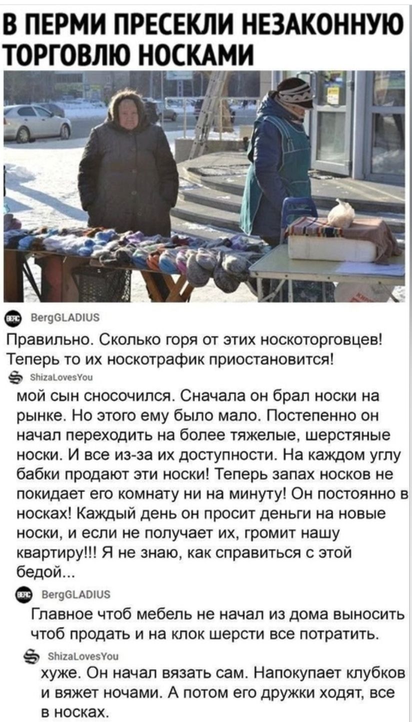 В ПЕРМИ ПРЕСЕКЛИ НЕЗАКОННУЮ ТОРГОВЛЮ НОСКАМИ вечонлонз Правильно Сколько горя от этих носкоторговцев Теперь то их носкотрафик приостановится снамонеой мой сын сносочился Сначала он брал носки на рынке Но этого ему было мало Постепенно он начал переходить на более тяжелые шерстяные носки И все из за их доступности На каждом углу бабки продают эти носки Теперь запах носков не покидает его комнату ни