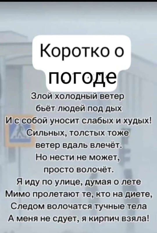 Коротко о погоде Злой холодный ветер бьёт людей под дых И с собои уносит слабых и худых Сильных толстых тоже ветер вдаль влечёт Но нести не может просто волочёт Я иду по улице думая о лете Мимо пролетают те кто на диете Следом волочатся тучные тела А меня не сдует я кирпич взяла