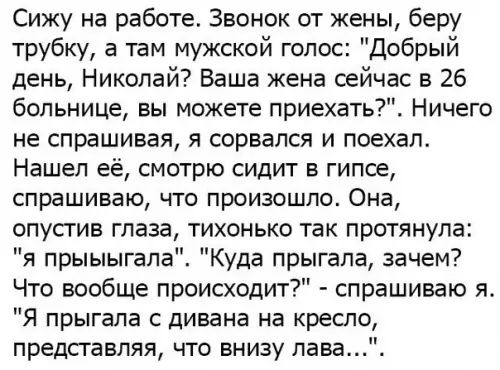 Сижу на работе Звонок от жены беру трубку а там мужской голос Добрый день Николай Ваша жена сейчас в 26 больнице вы можете приехать Ничего не спрашивая я сорвался и поехал Нашел её смотрю сидит в гипсе спрашиваю что произошло Она опустив глаза тихонько так протянула я прыыыгала Куда прыгала зачем Что вообще происходит спрашиваю я Я прыгала с дивана на кресло представляя что внизу лава