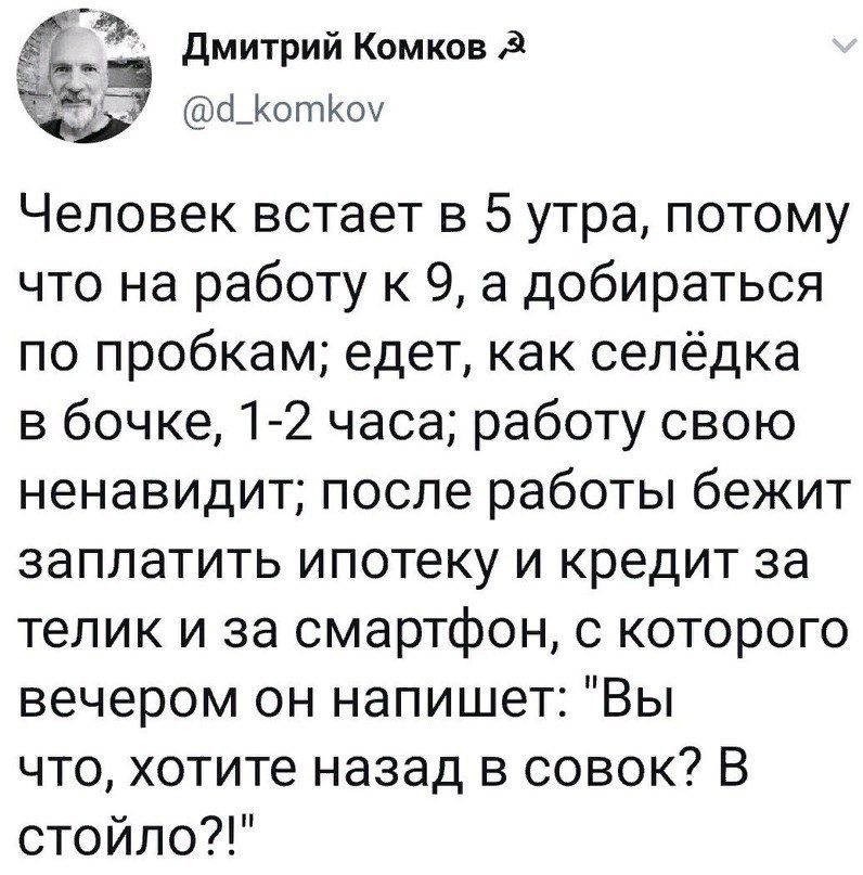 Дмитрий Комков _КотКоу Человек встает в 5 утра потому что на работу к 9 а добираться по пробкам едет как селёдка в бочке 1 2 часа работу свою ненавидит после работы бежит заплатить ипотеку и кредит за телик и за смартфон с которого вечером он напишет Вы что хотите назад в совок В стойло