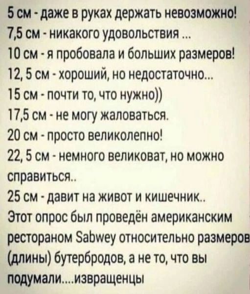 5см даже в руках держать невозможно 75 см никакого удовольствия 10 см я пробовала и больших размеров 12 5 см хороший но недостаточно 15 см почти то что нужно 175 см не могу жаловаться 20 см просто великолепно 22 5 см немного великоват но можно справиться 25 см давит на живот и кишечник Этот опрос был проведён американским рестораном абууеу относительно размеров длины бутербродов а не то что вы под