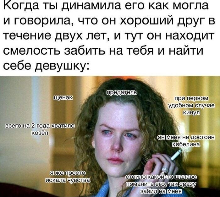 когда ты динамила его как могла и говорила что он хороший друг в течение двух лет и тут он находит смелость забить на тебя и найти себе девушку при первом удобномслучае у