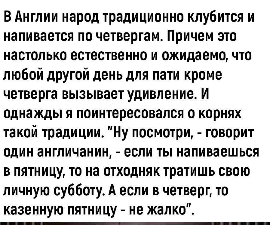 В Англии народ традиционно клубится и напивается по четвергам Причем это настолько естественно и ожидаемо что любой другой день для пати кроме четверга вызывает удивление И однажды я поинтересовался о корнях такой традиции Ну посмотри говорит один англичанин если ты напиваешься в пятницу то на отходняк тратишь свою личную субботу А если в четверг то казенную пятницу не жалко