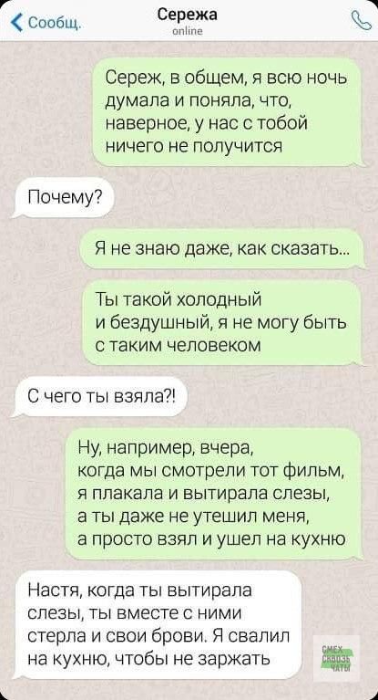 Сообщ Сережа Сереж в общем я всю ночь думала и поняла что наверное у нас с тобой ничего не получится Почему Я не знаю даже как сказать Ты такой холодный и бездушный я не могу быть с таким человеком С чего ты взяла Ну например вчера когда мы смотрели тот фильм я плакала и вытирала слезы аты даже не утешил меня а просто взял и ушел на кухню Настя когда ты вытирала слезы стерл на кухню чтобы не заржа