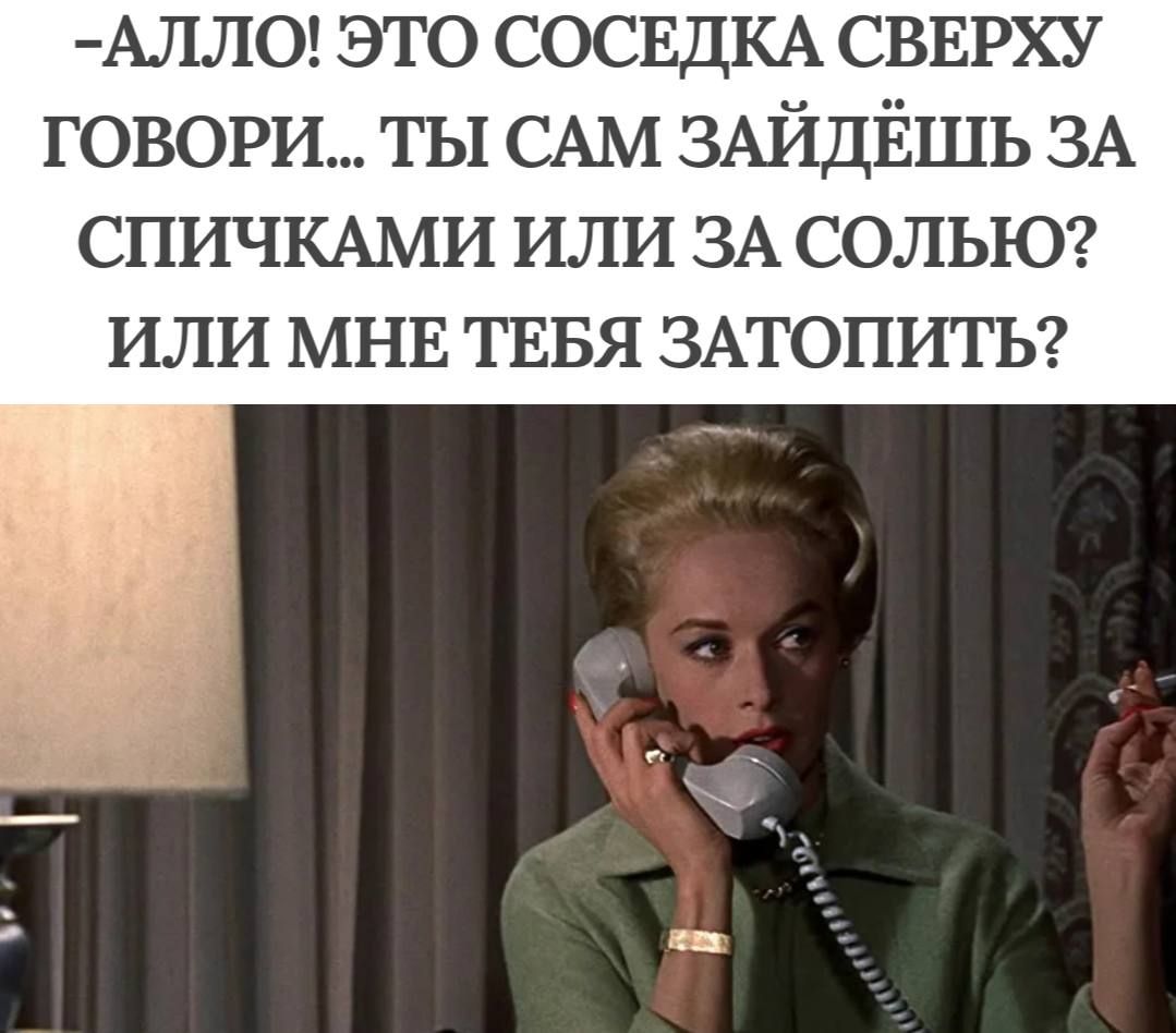 АЛЛО ЭТО СОСЕДКА СВЕРХУ ГОВОРИ ТЫ САМ ЗАЙДЁШЬ ЗА СПИЧКАМИ ИЛИ ЗА СОЛЬЮ ИЛИ МНЕ ТЕБЯ ЗАТОПИТЬ ь е