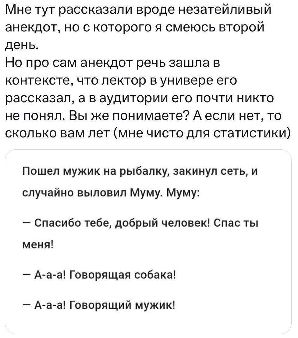 Мне тут рассказали вроде незатейливый анекдот но с которого я смеюсь второй день Но про сам анекдот речь зашла в контексте что лектор в универе его рассказал а в аудитории его почти никто не понял Вы же понимаете А если нет то сколько вам лет мне чисто для статистики Пошел мужик на рыбалку закинул сеть и случайно выловил Муму Муму Спасибо тебе добрый человек Спас ты меня А а а Говорящая собака А а