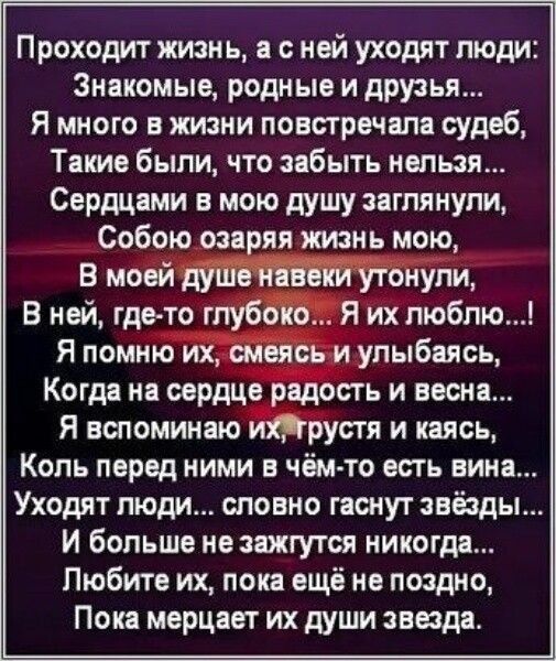 Проходит жизнь а с ней уходят люди Знакомые родные и друзья Я много в жизни повстречала судеб Такие были что забыть нельзя Сердцами в мою душу заглянули Собою озаряя жизнь мою В моей душенавеки утонули В ней где то глубоко Я их люблю Я помню их смеясь и улыбаясь Когда на сердце радость и весна Я вспоминаю ихтрустя и каясь Коль перед ними в чём то есть вина Уходят люди словно гаснут звёзды И больше