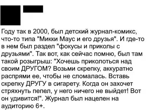 Году так в 2000 был детский журнал комикс что то типа Микки Маус и его друзья И где то в нем был раздел фокусы и приколы с друзьями Так вот как сейчас помню был там такой розыгрыш Хочешь приколоться над своим ДРУГОМ Возьми скрепку аккуратно распрями ее чтобы не сломалась Вставь скрепку ДРУГУ в сигарету Когда он захочет стряхнуть пепел у него ничего не выйдет Вот он удивится Журнал был нацелен на а