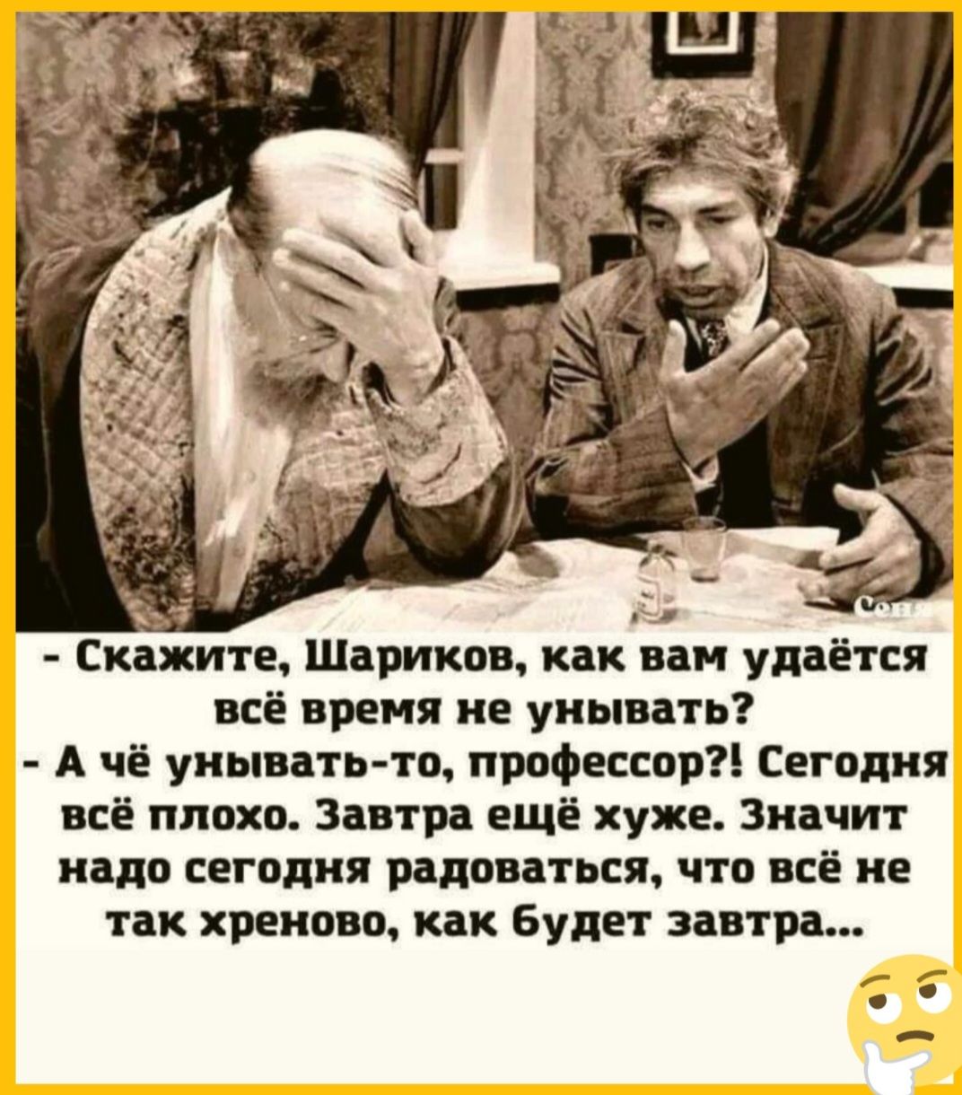ж ё Скажите Шариков как вам удаётся всё время не унывать А чё унывать то профессор Сегодня всё плохо Завтра ещё хуже Значит надо сегодня радоваться что всё не так хреново как будет завтра