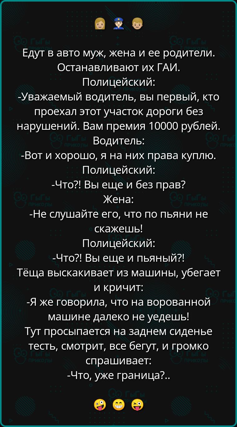 в Едут в авто муж жена и ее родители Останавливают их ГАИ Полицейский Уважаемый водитель вы первый кто проехал этот участок дороги без нарушений Вам премия 10000 рублей Водитель Вот и хорошо я на них права куплю Полицейский Что Вы еще и без прав Жена Не слушайте его что по пьяни не скажешь Полицейский Что Вы еще и пьяный Тёща выскакивает из машины убегает и кричит Я же говорила что на ворованной м