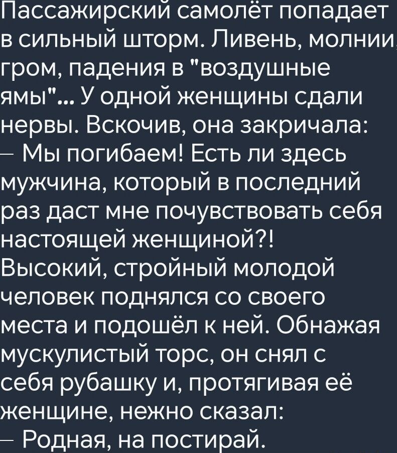 Пассажирский самолёт попадает в сильный шторм Ливень молнии гром падения в воздушные ямы У одной женщины сдали нервы Вскочив она закричала Мы погибаем Есть ли здесь мужчина который в последний раз даст мне почувствовать себя настоящей женщиной Высокий стройный молодой человек поднялся со своего места и подошёл к ней Обнажая мускулистый торс он снял с себя рубашку и протягивая её женщине нежно сказ