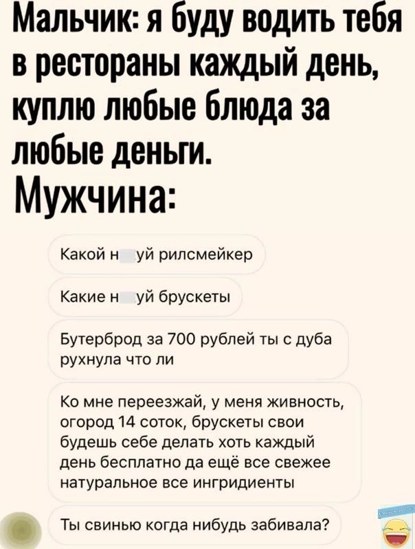 Мальчик я буду водить тебя в рестораны каждый день куплю любые блюда за любые деньги Мужчина Какой н уй рилсмейкер Какие н уй брускеты Бутерброд за 700 рублей ты с дуба рухнула что ли Ко мне переезжай у меня живность огород 14 соток брускеты свои будешь себе делать хоть каждый день бесплатно да ещё все свежее натуральное все ингридиенты Ты свинью когда нибудь забивала