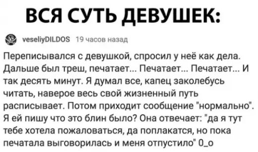 ВСЯ СУТЬ ДЕВУШЕК уеоепуо5 19 чосов назад Переписывался с девушкой спросил у неё как дела Дальше был треш печатает Печатает Печатает И так десять минут Я думал все капец заколебусь читать наверое весь свой жизненный путь расписывает Потом приходит сообщение нормально Я ей пишу что это блин было Она отвечает да я тут тебе хотела пожаловаться да поплакатся но пока печатала выговорилась и меня отпусти