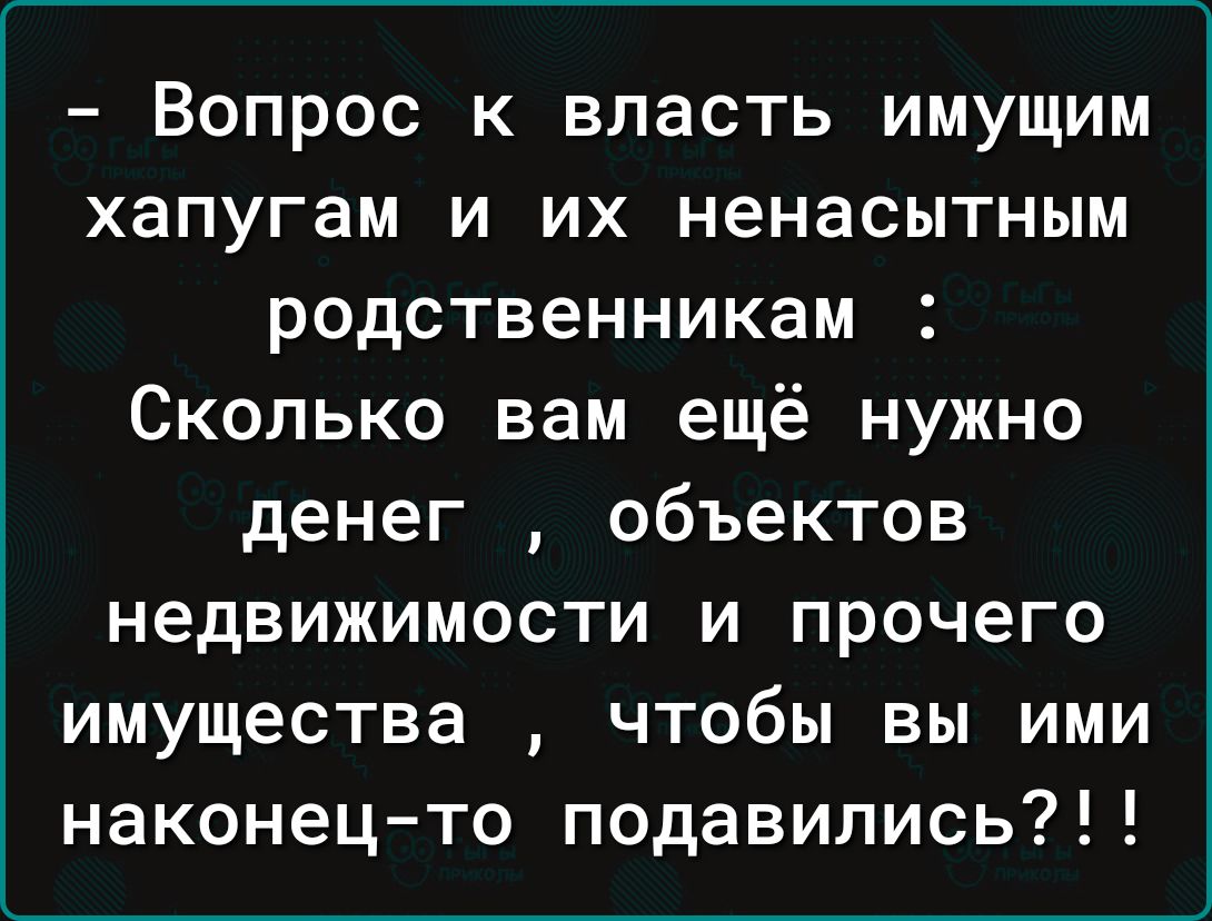 Вопрос к власть имущим хапугам и их ненасытным родственникам Сколько вам ещё нужно денег объектов недвижимости и прочего имущества чтобы вы ими наконец то подавились