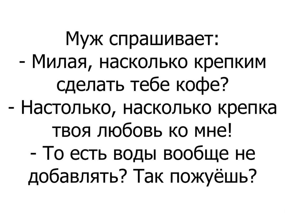 Муж спрашивает Милая насколько крепким сделать тебе кофе Настолько насколько крепка твоя любовь ко мне То есть воды вообще не добавлять Так пожуёшь