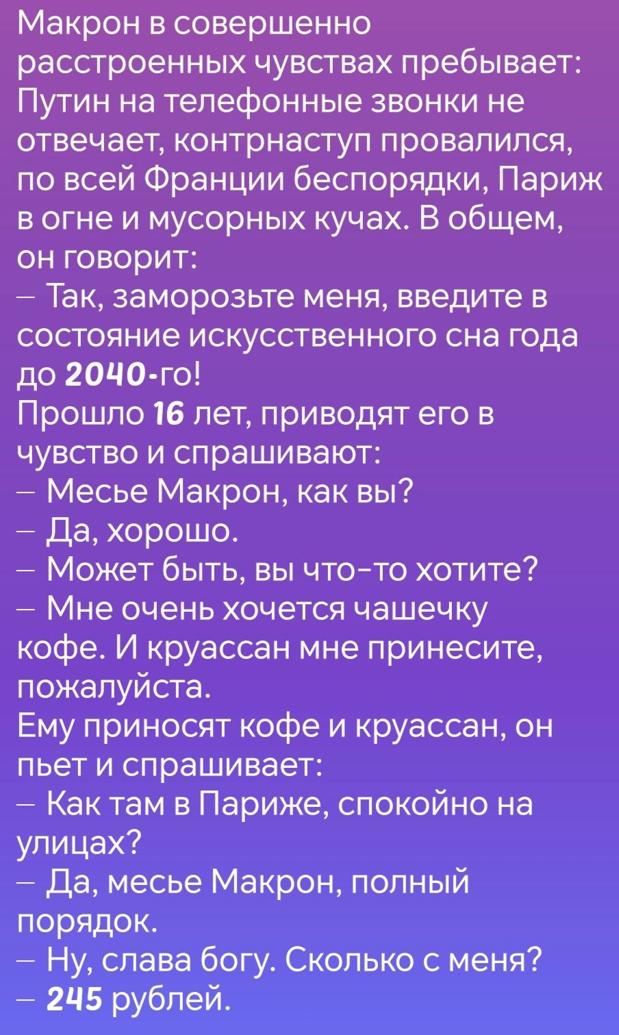 Макрон в совершенно расстроенных чувствах пребывает Путин на телефонные звонки не отвечает контрнаступ провалился по всей Франции беспорядки Париж в огне и мусорных кучах В общем он говорит Так заморозьте меня введите в состояние искусственного сна года до 204Ч0 го Прошло 16 лет приводят его в чувство и спрашивают Месье Макрон как вы Да хорошо Может быть вы что то хотите Мне очень хочется чашечку 