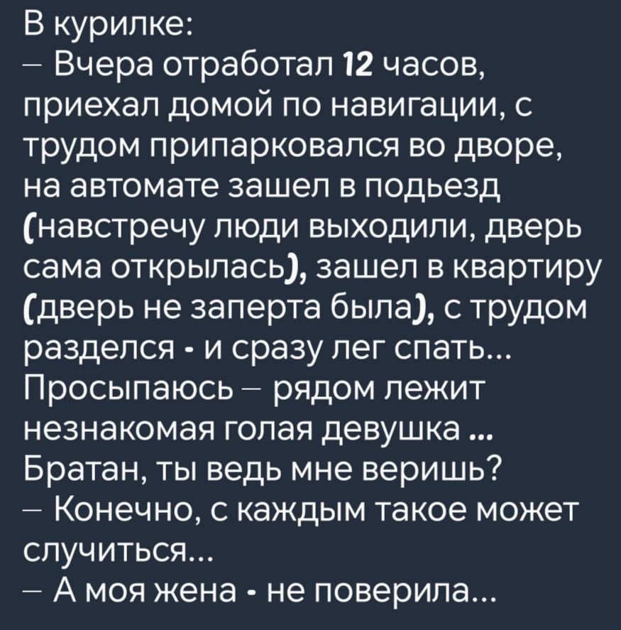 В курилке Вчера отработал 12 часов приехал домой по навигации с трудом припарковался во дворе на автомате зашел в подьезд навстречу люди выходили дверь сама открылась зашел в квартиру дверь не заперта была с трудом разделся и сразу лег спать Просыпаюсь рядом лежит незнакомая голая девушка Братан ты ведь мне веришь Конечно с каждым такое может случиться А моя жена не поверила