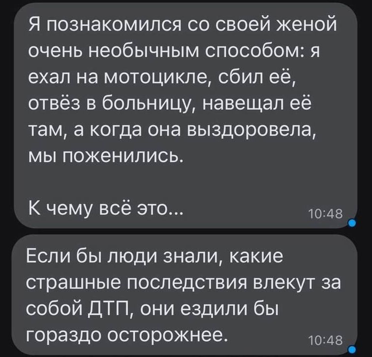 Я познакомился со своей женой очень необычным способом я ехал на мотоцикле сбил её отвёз в больницу навещал её там а когда она выздоровела мы поженились К чему всё это 1048 Если бы люди знали какие страшные последствия влекут за собой ДТП они ездили бы гораздо осторожнее 1048