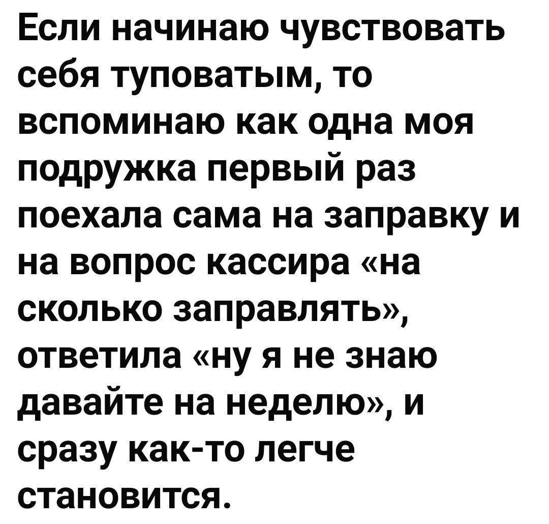 Если начинаю чувствовать себя туповатым то вспоминаю как одна моя подружка первый раз поехала сама на заправку и на вопрос кассира на сколько заправлять ответила ну я не знаю давайте на неделю и сразу как то легче становится