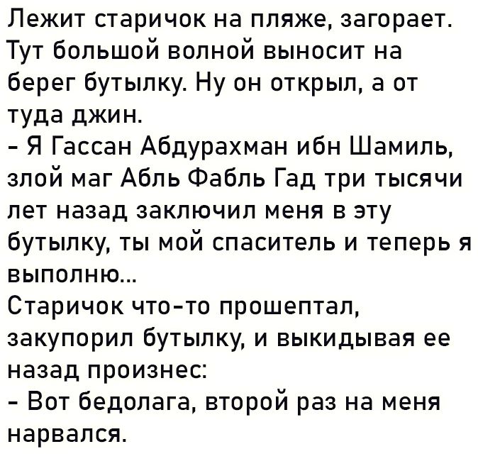 Лежит старичок на пляже загорает Тут большой волной выносит на берег бутылку Ну он открыл а от туда джин Я Гассан Абдурахман ибн Шамиль злой маг Абль Фабль Гад три тысячи лет назад заключил меня в эту бутылку ты мой спаситель и теперь я выполню Старичок что то прошептал закупорил бутылку и выкидывая ее назад произнес Вот бедолага второй раз на меня нарвался