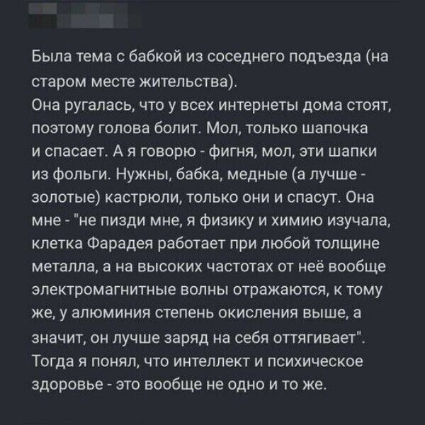 Была тема с бабкой из соседнего подъезда на старом месте жительства Она ругалась что у всех интернеты дома стоят поэтому голова болит Мол только шапочка и спасает А я говорю фигня мол эти шапки из фольги Нужны бабка медные а лучше золотые кастрюли только они и спасут Она мне не пизди мне я физику и химию изучала клетка Фарадея работает при любой толщине металла а на высоких частотах от неё вообще 