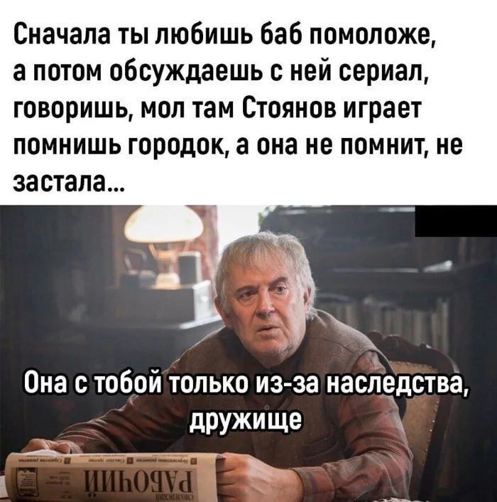 Сначала ты любишь баб помоложе а потом обсуждаешь с ней сериал говоришь мол там Стоянов играет помнишь городок а она не помнит не застала Она с тобой только из за наследства дружище ыч