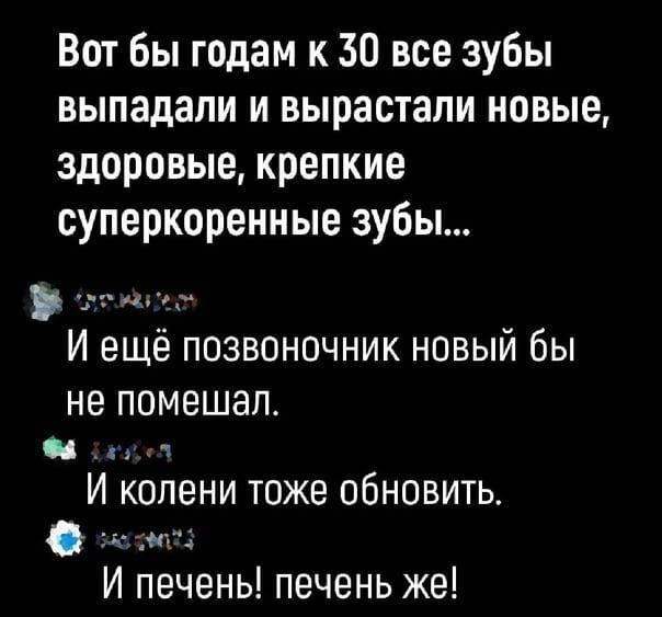 Вот бы годам к 30 все зубы выпадали и вырастали новые здоровые крепкие суперкоренные зубы И ещё позвоночник новый бы не помешал Фа па И колени тоже обновить Ф на И печены печень же