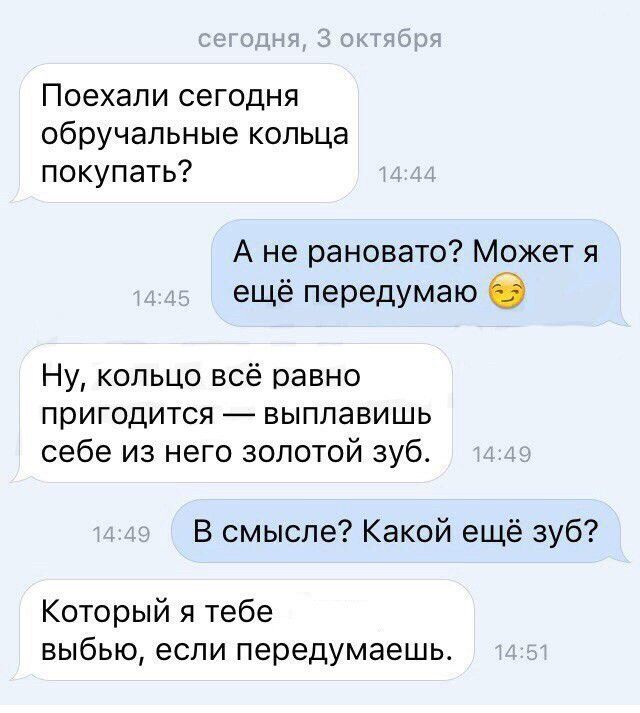 Поехали сегодня обручальные кольца покупать Ане рановато Может я ещё передумаю 5 Ну кольцо всё равно пригодится выплавишь себе из него золотой зуб В смысле Какой ещё зуб Который я тебе выбью если передумаешь