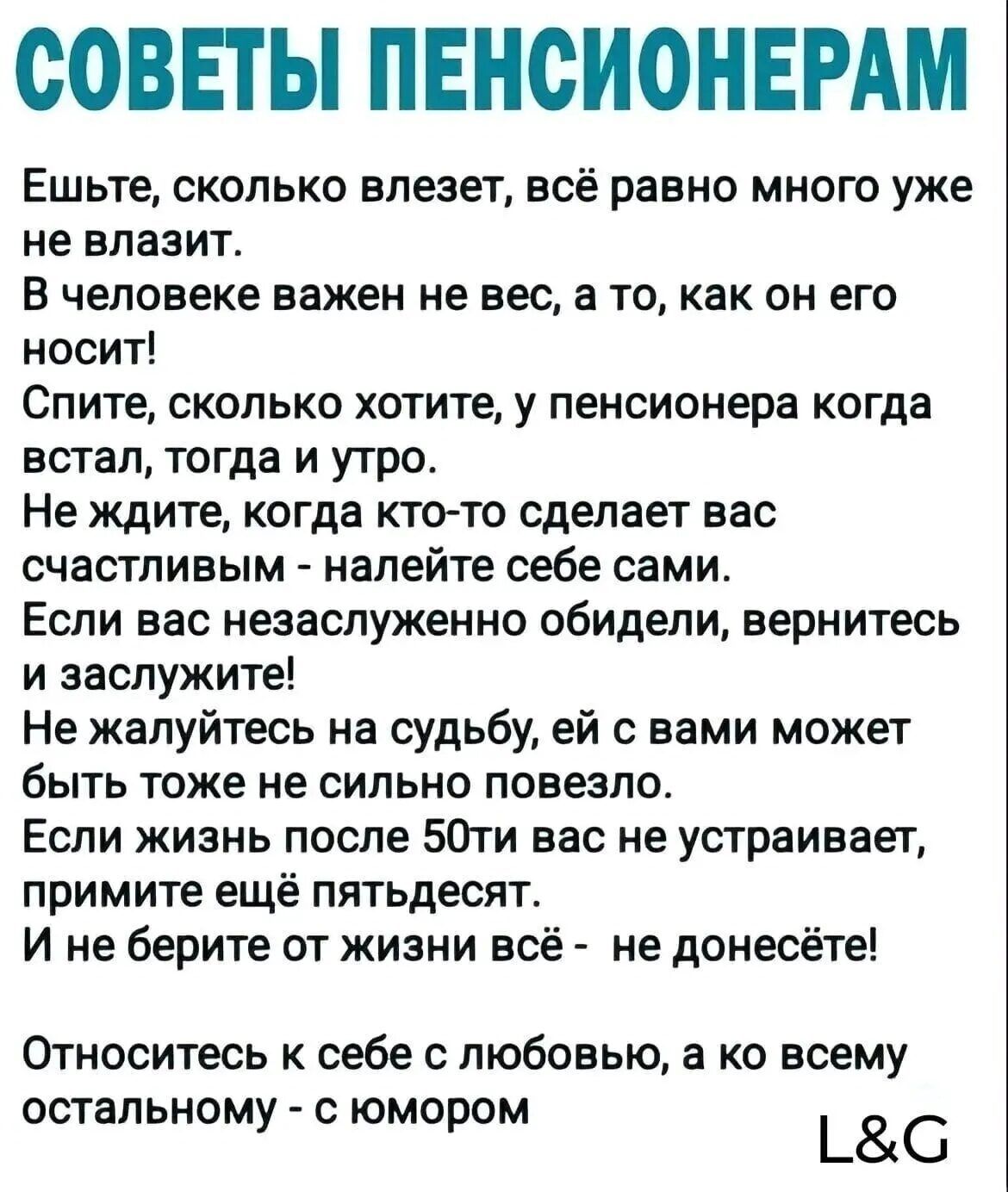 СОВЕТЫ ПЕНСИОНЕРАМ Ешьте сколько влезет всё равно много уже не влазит В человеке важен не вес а то как он его носит Спите сколько хотите у пенсионера когда встал тогда и утро Не ждите когда кто то сделает вас счастливым налейте себе сами Если вас незаслуженно обидели вернитесь и заслужите Не жалуйтесь на судьбу ей с вами может быть тоже не сильно повезло Если жизнь после 50ти вас не устраивает при