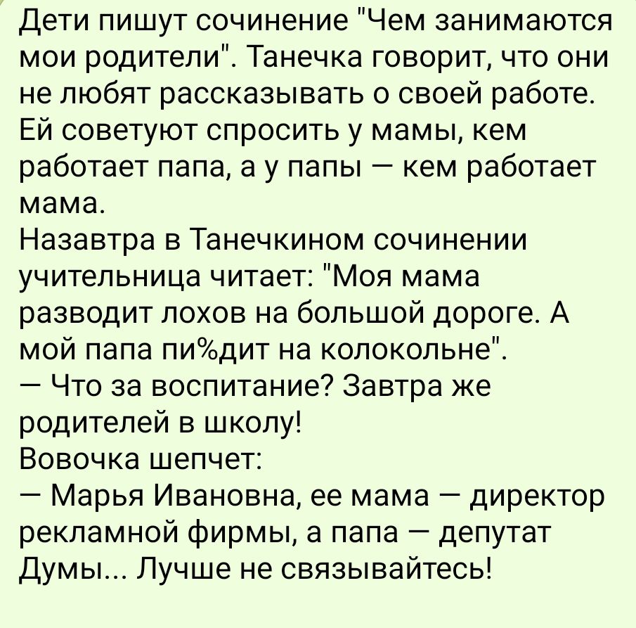 Дети пишут сочинение Чем занимаются мои родители Танечка говорит что они не любят рассказывать о своей работе ЕЙ советуют спросить у мамы кем работает папа а у папы кем работает мама Назавтра в Танечкином сочинении учительница читает Моя мама разводит лохов на большой дороге А мой папа пидит на колокольне Что за воспитание Завтра же родителей в школу Вовочка шепчет Марья Ивановна ее мама директор 