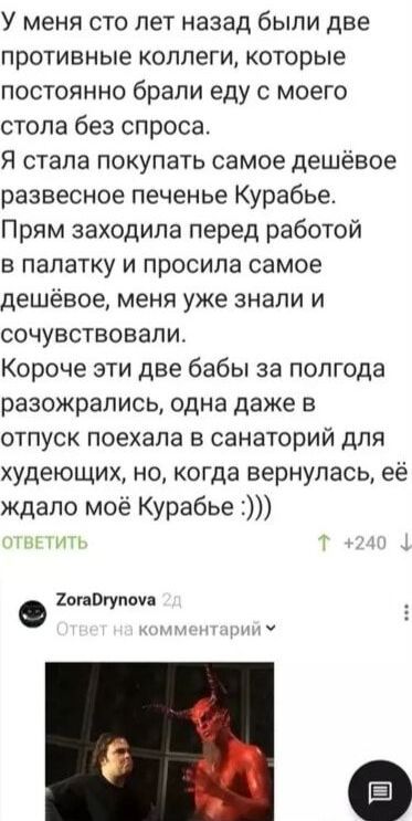 У меня сто лет назад были две противные коллеги которые постоянно брали еду с моего стола без спроса Я стала покупать самое дешёвое развесное печенье Курабье Прям заходила перед работой в палатку и просила самое дешёвое меня уже знали и сочувствовали Короче эти две бабы за полгода разожрались одна даже в отпуск поехала в санаторий для худеющих но когда вернулась её ждало моё Курабье 2огаОгупоуа