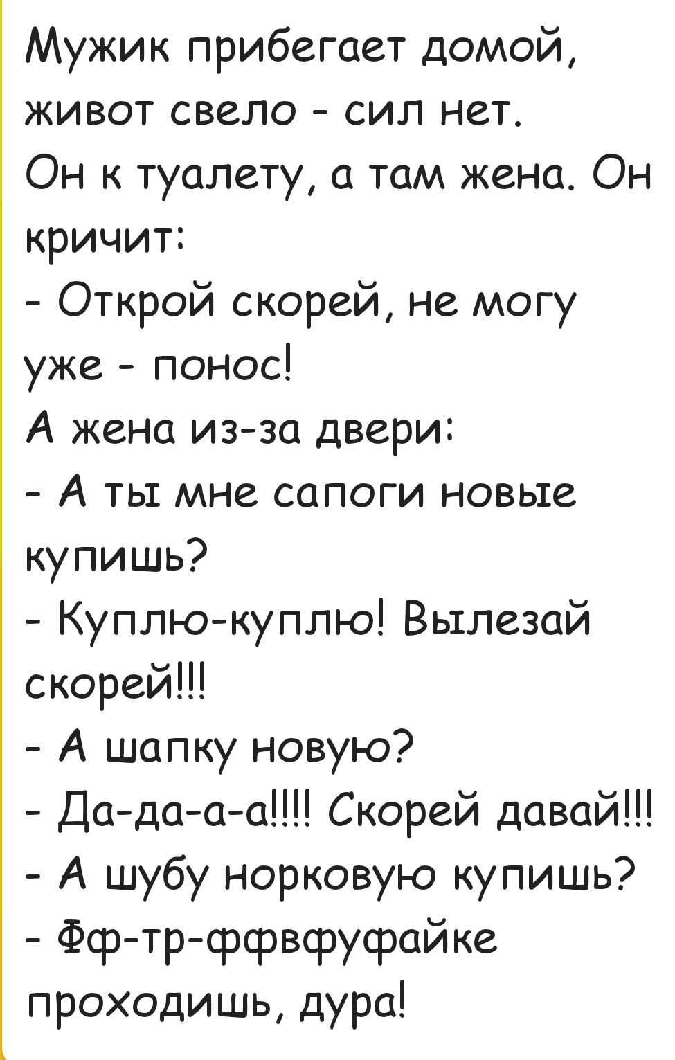 Мужик прибегает домой живот свело сил нет Он к туалету а там жена Он кричит Открой скорей не могу уже понос А жена из за двери А ты мне сапоги новые купишь Куплю куплю Вылезай скорей А шапку новую Да да а а Скорей давай А шубу норковую купишь Фф тр ффвфуфайке проходишь дура