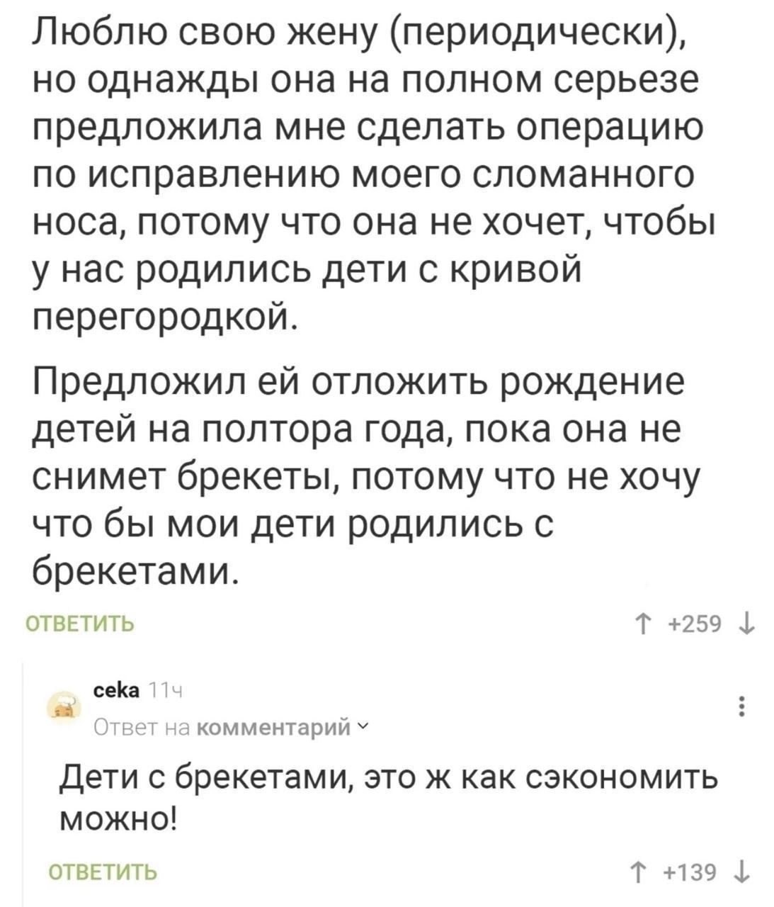 Люблю свою жену периодически но однажды она на полном серьезе предложила мне сделать операцию по исправлению моего сломанного носа потому что она не хочет чтобы у нас родились дети с кривой перегородкой Предложил ей отложить рождение детей на полтора года пока она не снимет брекеты потому что не хочу что бы мои дети родились с брекетами ОТВЕТИТЬ Т 259 сека комментарий У Дети с брекетами это ж как 