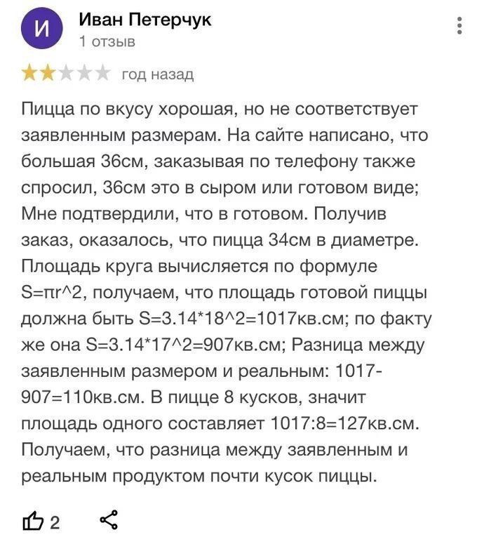 Иван Петерчук 1 отзыв год назад Пицца по вкусу хорошая но не соответствует заявленным размерам На сайте написано что большая Збсм заказывая по телефону также спросил Збем это в сыром или готовом виде Мне подтвердили что в готовом Получив заказ оказалось что пицца З4см в диаметре Площадь круга вычисляется по формуле пг2 получаем что площадь готовой пиццы должна быть 3141821017квсм по факту же она 3