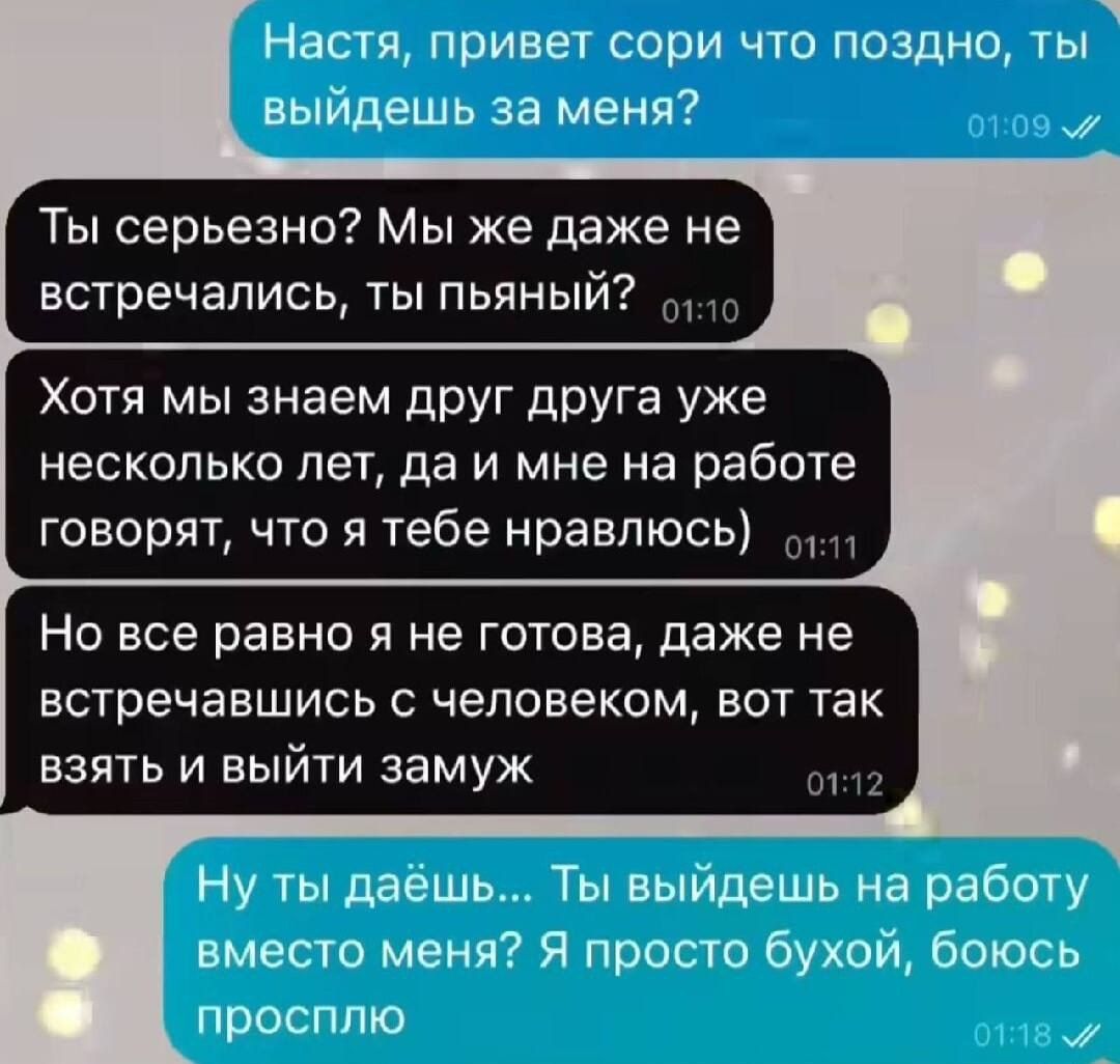 Настя привет сори что поздно ты выйдешь за меня Ты серьезно Мы же даже не встречались ты пьяный 10 Хотя мы знаем друг друга уже несколько лет да и мне на работе говорят что я тебе нравлюсь 111 Но все равно я не готова даже не встречавшись с человеком вот так взять и выйти замуж он Ну ты даёшь Ты выйдешь на работу вместо меня Я просто бухой боюсь просплю