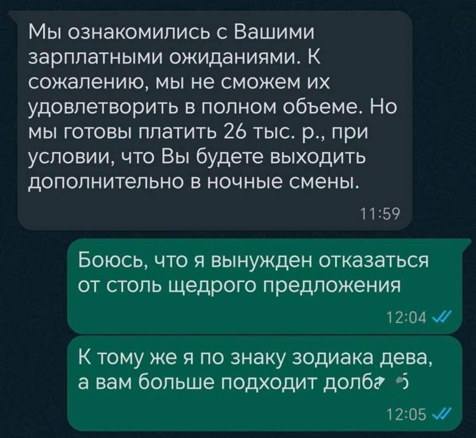 Мы ознакомились с Вашими зарплатными ожиданиями К сожалению мы не сможем их удовлетворить в полном объеме Но мы готовы платить 26 тыс р при условии что Вы будете выходить дополнительно в ночные смены 1159 Боюсь что я вынужден отказаться от столь щедрого предложения 1204 К тому же я по знаку зодиака дева а вам больше подходит долба 5 1205