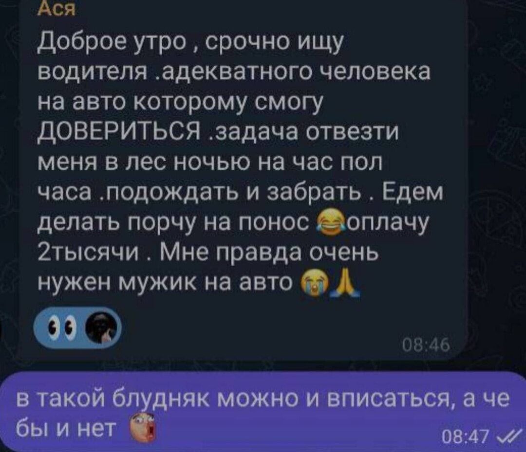 Ася Доброе утро срочно ищу водителя адекватного человека на авто которому смогу ДОВЕРИТЬСЯ задача отвезти меня в лес ночью на час пол часа подождать и забрать Едем делать порчу на понос оплачу 2тысячи Мне правда очень нужен мужик на авто в такой блудняк можно и вписаться а че бы и нет 0847