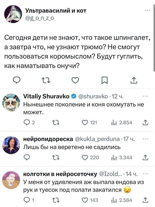 Ультравасилий и кот И воп2о Сегодня дети не знают что такое шпингалет азавтра что не узнают трюмо Не смогут пользоваться коромыслом Будут гуглить как наматывать онучи а 5 я Мнайу 5нигамКо 5игамКо 12 ч Нынешнее поколение и коня охомутать не может 2 а От Ш 2854 Лишь бы на веретено не садились нейропидореска КиКа_регаипа 17 ч о а 220 м 3344 колготки в нейросеточку Тго4 14 ч У меня от удивления аж вып