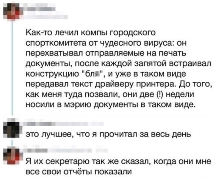 Как то лечил компы городского спорткомитета от чудесного вируса он перехватывал отправляемые на печать документы после каждой запятой встраивал конструкцию бля и уже в таком виде передавал текст драйверу принтера До того как меня туда позвали они две недели носили в мэрию документы в таком виде па это лучшее что я прочитал за весь день Я их секретарю так же сказал когда они мне все свои отчёты пок