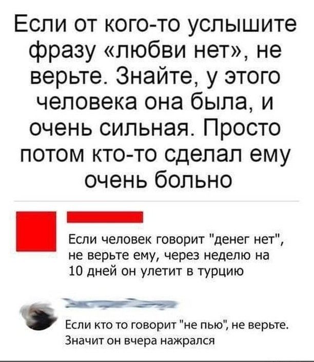 Если от кого то услышите фразу любви нет не верьте Знайте у этого человека она была и очень сильная Просто потом кто то сделал ему очень больно Если человек говорит денег нет не верьте ему через неделю на 10 дней он улетит в турцию Тыекстшит Если кто то говорит не пью не верьте Значит он вчера нажрался