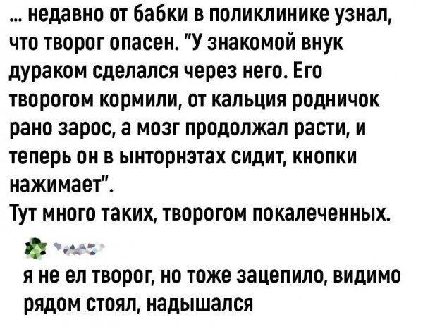 недавно от бабки в поликлинике узнал что творог опасен У знакомой внук дураком сделался через него Его творогом кормили от кальция родничок рано зарос а мозг продолжал расти и теперь он в ынторнэтах сидит кнопки нажимает Тут много таких творогом покалеченных йу сеси яне ел творог но тоже зацепило видимо рядом стоял надышался