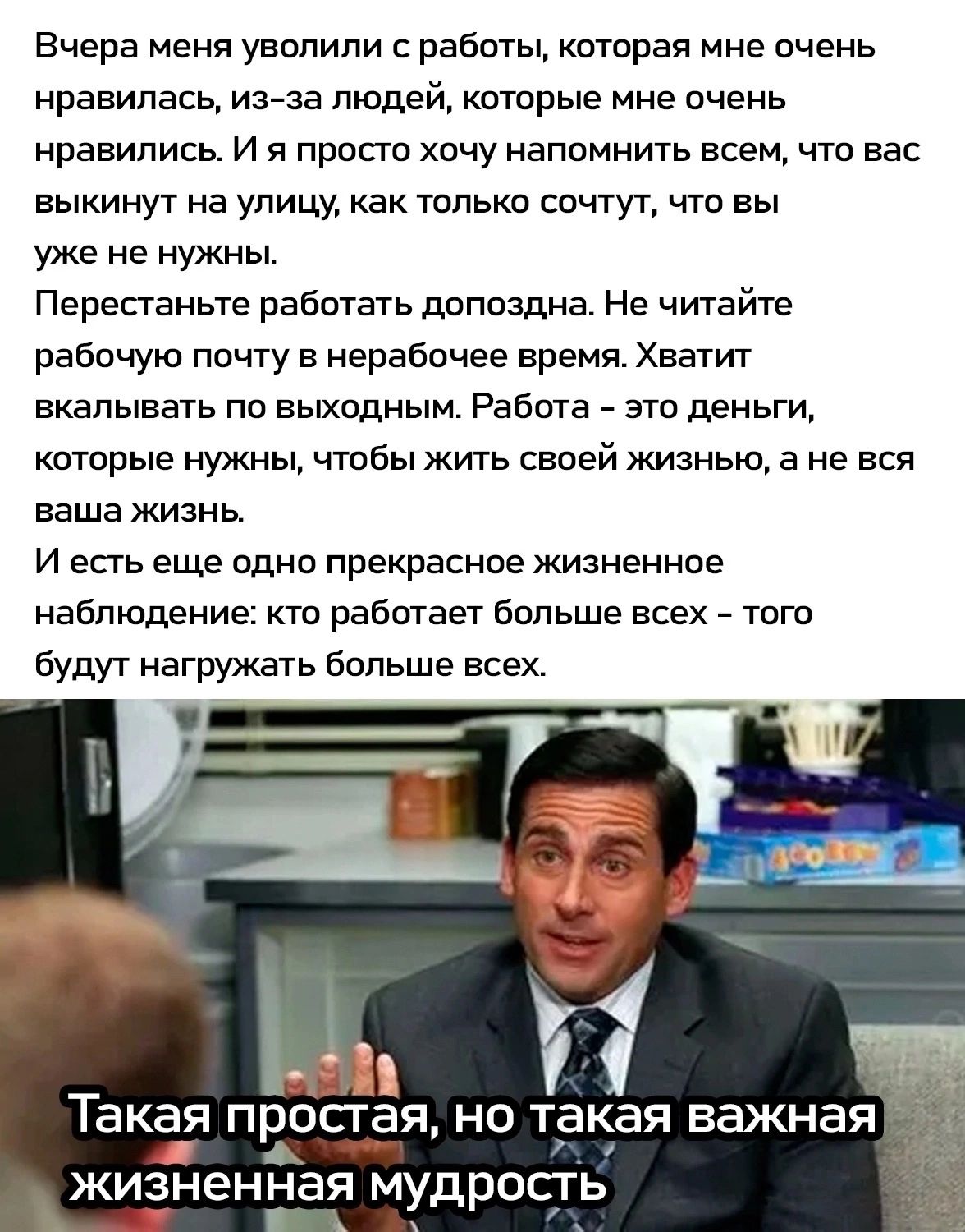 Вчера меня уволили с работы которая мне очень нравилась из за людей которые мне очень нравились И я просто хочу напомнить всем что вас выкинут на улицу как только сочтут что вы уже не нужны Перестаньте работать допоздна Не читайте рабочую почту в нерабочее время Хватит вкалывать по выходным Работа это деньги которые нужны чтобы жить своей жизнью а не вся ваша жизнь Иесть еще одно прекрасное жизнен
