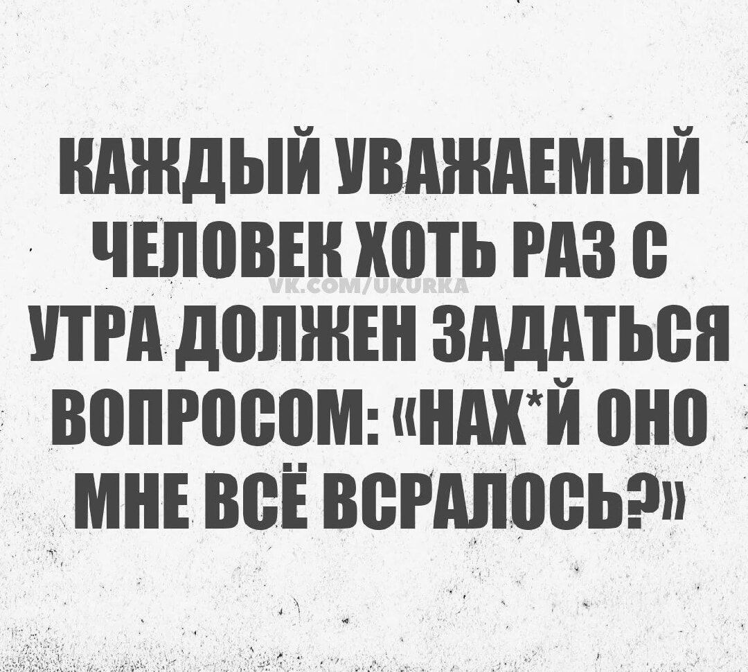 КАЖДЫЙ УВАЖАДЕМЫЙ ЧЕЛОВЕК ХОТЬ РАЗ С УТРА ДОЛЖЕН ЗАДАТЬСЯ ВОПРОСОМ НАХЙ ОНО МНЕ ВСЁ ВСРАЛОСЬ2