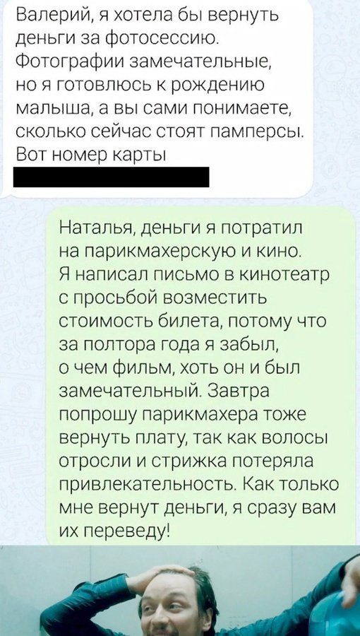 Валерий я хотела бы вернуть деньги за фотосессию Фотографии замечательные но я готовлюсь к рождению малыша а вы сами понимаете сколько сейчас стоят памперсы Вот номер карты Наталья деньги я потратил на парикмахерскую и кино Я написал письмо в кинотеатр с просьбой возместить СтоИмОСТЬ бипета потому что за полтора года я забыл о чем фильм хоть он и был замечательный Завтра попрошу парикмахера тоже в