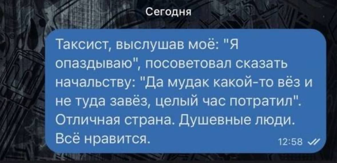 Сегодня Таксист выслушав моё Я опаздываю посоветовал сказать начальству Да мудак какой то вёз и не туда завёз целый час потратил Отличная страна Душевные люди Всё нравится 1258 М